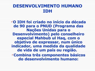DESENVOLVIMENTO HUMANO IDH O IDH foi criado no início da década de 90 para o PNUD (Programa das Nações Unidas para o Desenvolvimento) pelo conselheiro especial Mahbub ul Haq, com o objetivo de expressar, num único indicador, uma medida da qualidade de vida de um país ou região.  Combina três componentes básicos do desenvolvimento humano: 