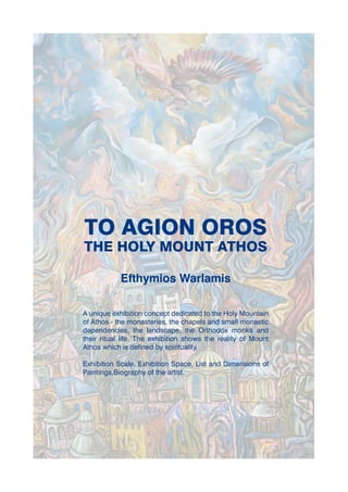 TO AGION OROS
THE HOLY MOUNT ATHOS

            Efthymios Warlamis

A unique exhibition concept dedicated to the Holy Mountain
of Athos - the monasteries, the chapels and small monastic
dependencies, the landscape, the Orthodox monks and
their ritual life. The exhibition shows the reality of Mount
Athos which is defined by spirituality.

Exhibition Scale, Exhibition Space, List and Dimensions of
Paintings,Biography of the artist.
 
