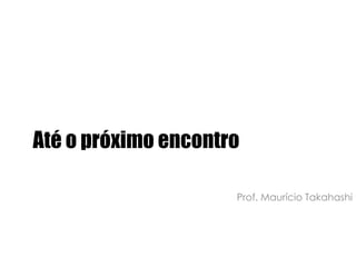 Até o próximo encontroProf. Maurício Takahashi