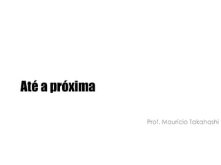 Até a próximaProf. Maurício Takahashi