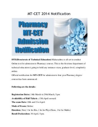 MT-CET 2014 Notification
DTE(Directorate of Technical Education) Maharashtra is all set to conduct
Online test for admission to Pharmacy courses. This is the first time department of
technical education is going to held any entrance exam, graduate level, completely
online.
Official notification for MT-CET for admission to four year Pharmacy degree
courses has been announced.
Following are the details:
Registration Dates: 14th March to 29th March, 5 pm
Availability of Hall Tickets : 15th April onward.
The exam Date: 20th and 21st April.
Mode of Exam: Online
Duration: 3hrs( 1 hr for Bio, 1 hr for Phy+Chem, 1 hr for Maths)
Result Declaration: 30 April, 5 pm.
 