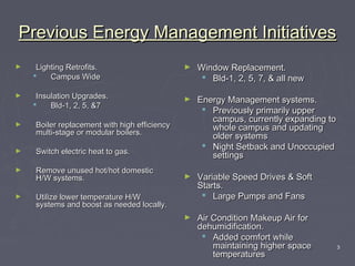 3
Previous Energy Management InitiativesPrevious Energy Management Initiatives
► Lighting Retrofits.Lighting Retrofits.
 Campus WideCampus Wide
► Insulation Upgrades.Insulation Upgrades.
 Bld-1, 2, 5, &7Bld-1, 2, 5, &7
► Boiler replacement with high efficiencyBoiler replacement with high efficiency
multi-stage or modular boilers.multi-stage or modular boilers.
► Switch electric heat to gas.Switch electric heat to gas.
► Remove unused hot/hot domesticRemove unused hot/hot domestic
H/W systems.H/W systems.
► Utilize lower temperature H/WUtilize lower temperature H/W
systems and boost as needed locally.systems and boost as needed locally.
► Window Replacement.Window Replacement.
 Bld-1, 2, 5, 7, & all newBld-1, 2, 5, 7, & all new
► Energy Management systems.Energy Management systems.
 Previously primarily upperPreviously primarily upper
campus, currently expanding tocampus, currently expanding to
whole campus and updatingwhole campus and updating
older systemsolder systems
 Night Setback and UnoccupiedNight Setback and Unoccupied
settingssettings
► Variable Speed Drives & SoftVariable Speed Drives & Soft
Starts.Starts.
 Large Pumps and FansLarge Pumps and Fans
► Air Condition Makeup Air forAir Condition Makeup Air for
dehumidification.dehumidification.
 Added comfort whileAdded comfort while
maintaining higher spacemaintaining higher space
temperaturestemperatures
 