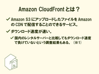 Amazon CloudFront とは？
Amazon S3 にアップロードしたファイルを Amazon
の CDN で配信することのできるサービス。
ダウンロード速度が速い。
 国内のレンタルサーバーと比較してもダウンロード速度
 で負けて...
