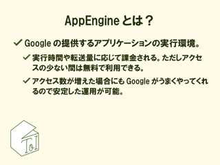 AppEngine とは？
Google の提供するアプリケーションの実行環境。
 実行時間や転送量に応じて課金される。ただしアクセ
 スの少ない間は無料で利用できる。
 アクセス数が増えた場合にも Google がうまくやってくれ
 るので安...
