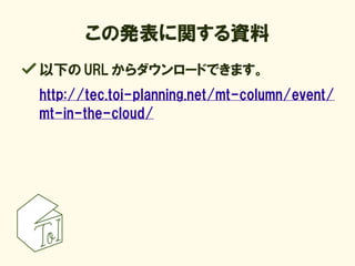 この発表に関する資料
以下の URL からダウンロードできます。
http://tec.toi-planning.net/mt-column/event/
mt-in-the-cloud/
 