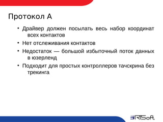 Протокол А
       ●
           Драйвер должен посылать весь набор координат
            всех контактов
       ●
           Нет отслеживания контактов
       ●
           Недостаток — большой избыточный поток данных
            в юзерленд
       ●
           Подходит для простых контроллеров тачскрина без
            трекинга




10
 