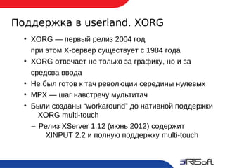Поддержка в userland. XORG
       ●
           XORG — первый релиз 2004 год
           при этом X-сервер существует с 1984 года
       ●
           XORG отвечает не только за графику, но и за
           средсва ввода
       ●
           Не был готов к тач революции середины нулевых
       ●
           MPX — шаг навстречу мультитач
       ●
           Были созданы “workaround” до нативной поддержки
             XORG multi-touch
           – Релиз XServer 1.12 (июнь 2012) содержит
               XINPUT 2.2 и полную поддержку multi-touch


14
 