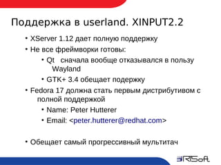 Поддержка в userland. XINPUT2.2
       ●
           XServer 1.12 дает полную поддержку
       ●
           Не все фреймворки готовы:
              ●
                Qt сначала вообще отказывался в пользу
                 Wayland
              ●
                GTK+ 3.4 обещает подержку
       ●
           Fedora 17 должна стать первым дистрибутивом с
             полной поддержкой
              ●
                Name: Peter Hutterer
              ●
                Email: <peter.hutterer@redhat.com>

       ●
           Обещает самый прогрессивный мультитач

16
 