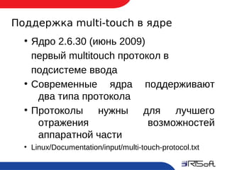 Поддержка multi-touch в ядре
      ●
          Ядро 2.6.30 (июнь 2009)
          первый multitouch протокол в
          подсистеме ввода
      ●
          Современные ядра поддерживают
           два типа протокола
      ●
          Протоколы нужны для лучшего
           отражения              возможностей
           аппаратной части
      ●
          Linux/Documentation/input/multi-touch-protocol.txt

9
 