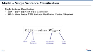 12/21
Model – Single Sentence Classification
• Single Sentence Classification
• CoLA - 문장이 문법적으로 맞는지 Classification
• SST-2 – Movie Review 문장의 Sentiment Classification (Positive / Negative)
class Input
Sentence
Task specific
Parameter
Class
Token
 