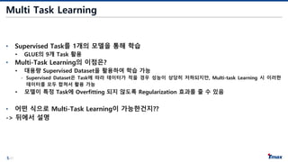 5/21
Multi Task Learning
• Supervised Task를 1개의 모델을 통해 학습
• GLUE의 9개 Task 활용
• Multi-Task Learning의 이점은?
• 대용량 Supervised Dataset을 활용하여 학습 가능
- Supervised Dataset은 Task에 따라 데이터가 적을 경우 성능이 상당히 저하되지만, Multi-task Learning 시 이러한
데이터를 모두 합쳐서 활용 가능
• 모델이 특정 Task에 Overfitting 되지 않도록 Regularization 효과를 줄 수 있음
• 어떤 식으로 Multi-Task Learning이 가능한건지??
-> 뒤에서 설명
 