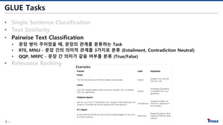 7/21
GLUE Tasks
• Single Sentence Classification
• Text Similarity
• Pairwise Text Classification
• 문장 쌍이 주어졌을 때, 문장의 관계를 분류하는 Task
• RTE, MNLI - 문장 간의 의미적 관계를 3가지로 분류 (Entailment, Contradiction Neutral)
• QQP, MRPC - 문장 간 의미가 같음 여부를 분류 (True/False)
• Relevance Ranking
 