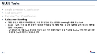 8/21
GLUE Tasks
• Single Sentence Classification
• Text Similarity
• Pairwise Text Classification
• Relevance Ranking
• 질문 문장과 지문이 주어졌을 때, 지문 중 정답이 있는 문장을 Ranking을 통해 찾는 Task
• QNLI - 질문, 지문 중 한 문장이 쌍으로 주어졌을 때 해당 지문 문장에 질문의 답이 있는지 여부를
분류 (True/False)
- MT-DNN에서는 이를 Rank 방식으로 바꾸어 모든 지문 문장에 정답이 있을 가능성을 Scoring 하여 가장 높은 지문
문장만을 True로 분류하는 방식으로 수행
 