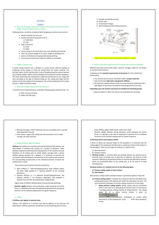SECTION-A
Chapter 7
• What are the design criteria of a machine tool structure? // Discuss the basic
design criteria of machine tool's structure.
Following factors should be considered while designing a machine tool structure:
• Decide materials for structure.
• Decide manufacturing process such as
a) Fabricated.
b) Cast
• Type of structure
a) Close
b) Open.
• Forces acting on structure which can cause bending and twisting.
• Take into account weight of structure, weight of workpiece etc.
• Nature of vibrations to be generated during working.
• The structure should have sufficient stiffness and strength.
• Define a machine tool.
A metal cutting machine tool is defined as a power-driven machine capable of
producing various shapes in metal by cutting away the surplus material. The
principle used in all the machine tools is one of the generating the surface required
by providing suitable relative motions between the cutting tool and the workpiece.
The metal removed by the cutting tool is called chip and will vary in size, shape and
form according to the type of material being cut, the cutting tool angle and the
position of the tool relative to the workpiece. The surface produced by the cutting
process is called machined surface.
• What are the basic features of a machine tool?
A machine tool is fundamentally an assembly of following basic elements (Fig. 7.3):
a) Bed, structure of frame.
b) Slides and slide ways.
c) Spindles and spindle bearing.
d) Power units.
e) Transmission linkage.
f) Work holding and tool holding elements.
• "High static stiffness reduces the dynamic stiffness"- Explain.
• What is the machine tool structures? How are the structures classified?
Machine tools parts such as beds, bases, columns, carriages, tables etc. are known
as machine tool structures.
Following are the essential requirements of structures for their satisfactory
performance.
→ The machine tool structures should be made of proper materials.
→ They should have high static and dynamic stiffness.
→ All-important mating surfaces of the structures should be machined with a
high degree of accuracy to provide the desired geometrical accuracy.
Depending upon the function structures are divided into following groups:
→ Beds and bases on which the various sub-assemblies are mounted.
→ Box type housings in which individual units are assembled such as spindle
head, speed box housing.
→ Parts used to support the cutting tool and work piece such as table,
carriage, tail stock and knee.
• Explain different types of stiffness.
Stiffness: The stiffness of a machine tool may be defined as the load per unit
deformation. A machine tool consists of a number of elements. These
elements experience deformation during operation of the machine tool and
therefore can be looked upon as elastic bodies (springs) with a certain
stiffness (spring constant) for a designer it is necessary to examine the
cumulative static and dynamic characteristics of the machine tool as well as
the corresponding characteristics of the individual elements of which the
machine tool is made.
The machine tool should be therefore checked for
1. Static stiffness, K = P(force)/Y(displacement): Static stiffness relates
the static loads applied to a machine element to the resulting
deflections.
2. Dynamic stiffness, Kd = Pd (dynamic force)/Yd(displacement): The
dynamic stiffness is the frequency dependent ratio between a
dynamic force and the resulting dynamic displacement.
Higher value of stiffness will give better accuracy during machining.
Dynamic rigidity behavior during vibrations under pulsating and inertia
forces. It is defined as the ratio of amplitude of vibratory force considered
harmonic to the vibratory displacement at a given frequency.
• Explain:
I) Stiffness and rigidity of machine tools,
Stiffness: The stiffness of a machine tool may be defined as the load per unit
deformation. Stiffness should be considered from the following points of view:
- Static stiffness against deformation under static loads.
- Dynamic rigidity behavior during vibrations under pulsating and inertia
forces. It is defined as the ratio of amplitude of vibratory force considered
harmonic to the vibratory displacement at a given frequency.
ii) Working motion and auxiliary motion.
In order to obtain the required shape on the workpiece it is necessary that the
cutting edge of the cutting tool should move in a particular manner with respect to
the workpiece. There are two types of motions in a machine tool.
a) Working motion
b) Auxiliary motion.
1. Working motion. In machine tools the working motions are powered by an
external source of energy such as electrical or hydraulic. The process of chip
removal is affected by the working motions of machine tool (formative motions)
which are transmitted either to the cutting tool, or to the work or to both
simultaneously.
Working motions of a machine tool are of the following types:
a) Primary cutting motion or Drive motion.
b) Feed motion.
Both primary cutting motion and feed motion is specified by speed or feed rate.
a) Primary cutting motion. It provides for cutting the chip from the blank at the
cutting speed equal to the velocity with which the chip leaves the work. The
most commonly used types of primary cutting motions are of two types:
i. Rotary primary cutting motion. Rotary motion may be transmitted
either to the work as in lathe group of machine tool or to the tool as
in grinding machine, drilling machine of milling machine. The cutting
speed (V) of a rotary cutting motion is given by
where D=Diameter of surface being
machined or of the rotating tool. (mm), N=R.P.M.of workpiece
of tool.
 