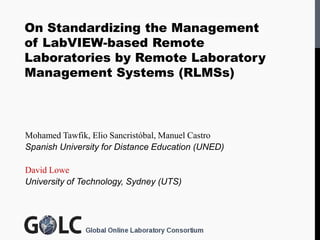 On Standardizing the Management
of LabVIEW-based Remote
Laboratories by Remote Laboratory
Management Systems (RLMSs)



Mohamed Tawfik, Elio Sancristóbal, Manuel Castro
Spanish University for Distance Education (UNED)

David Lowe
University of Technology, Sydney (UTS)
 