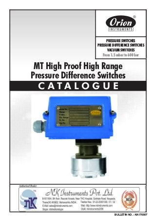 MT High Proof High Range
Pressure Difference Switches
C A T A L O G U E
BULLETIN NO. : KA170307
Website : http://www.orion-instruments.com
Kaustubha Udyog AN ISO9001:2008 COMPANY
S. No. 36/1/1, Sinhgad Road, Vadgaon Khurd,
Near Lokmat Press, Pune 411 041 INDIA
Tel.
Telefax
Email
: +91-(0) 20-24393577 / 24393877
: +91-(0) 20-24393577 / 25460486
: pressure@vsnl.com
PRESSURE SWITCHES
PRESSURE DIFFERENCE SWITCHES
VACUUM SWITCHES
From 1.5 mbar to 600 bar
Certificate No.: FM72815
 