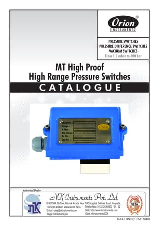 MT High Proof
High Range Pressure Switches
C A T A L O G U E
BULLETIN NO. : KA170408
Website : http://www.orion-instruments.com
Kaustubha Udyog AN ISO9001:2008 COMPANY
S. No. 36/1/1, Sinhgad Road, Vadgaon Khurd,
Near Lokmat Press, Pune 411 041 INDIA
Tel.
Telefax
Email
: +91-(0) 20-24393577 / 24393877
: +91-(0) 20-24393577 / 25460486
: pressure@vsnl.com
PRESSURE SWITCHES
PRESSURE DIFFERENCE SWITCHES
VACUUM SWITCHES
From 1.5 mbar to 600 bar
Certificate No.: FM72815
 