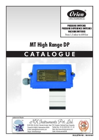 MT High Range DP
C A T A L O G U E
BULLETIN NO. : KA161007
Website : http://www.orion-instruments.com
Kaustubha Udyog AN ISO9001:2008 COMPANY
S. No. 36/1/1, Sinhgad Road, Vadgaon Khurd,
Near Lokmat Press, Pune 411 041 INDIA
Tel.
Telefax
Email
: +91-(0) 20-24393577 / 24393877
: +91-(0) 20-24393577 / 25460486
: pressure@vsnl.com
PRESSURE SWITCHES
PRESSURE DIFFERENCE SWITCHES
VACUUM SWITCHES
From 1.5 mbar to 600 bar
Certificate No.: FM72815
 