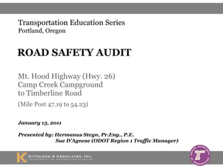 Mt. Hood Highway (Hwy. 26) Camp Creek Campground  to Timberline Road  (Mile Post 47.19 to 54.23)   January 13, 2011 Presented by: Hermanus Steyn, Pr.Eng., P.E.   Sue D’Agnese (ODOT Region 1 Traffic Manager) ROAD SAFETY AUDIT Transportation Education Series Portland, Oregon 
