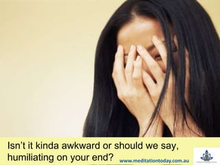 Isn’t it kinda awkward or should we say,
humiliating on your end? www.meditationtoday.com.au
 