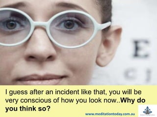 t
I guess after an incident like that, you will be
very conscious of how you look now..Why do
you think so?
www.meditationtoday.com.au
 