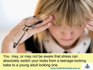 t
You may, or may not be aware that stress can
absolutely switch your looks from a teenage-looking
babe to a young adult looking one.
www.meditationtoday.com.au
 