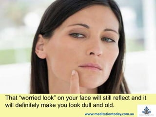 That “worried look” on your face will still reflect and it
will definitely make you look dull and old.
www.meditationtoday.com.au
 