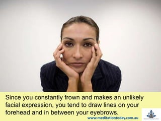 Since you constantly frown and makes an unlikely
facial expression, you tend to draw lines on your
forehead and in between your eyebrows.
www.meditationtoday.com.au
 