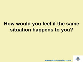 How would you feel if the same
situation happens to you?
www.meditationtoday.com.au
 