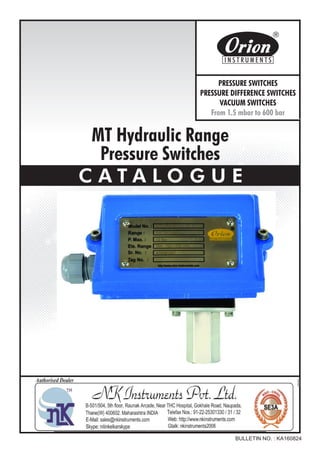 MT Hydraulic Range
Pressure Switches
C A T A L O G U E
BULLETIN NO. : KA160824
Website : http://www.orion-instruments.com
Kaustubha Udyog AN ISO9001:2008 COMPANY
S. No. 36/1/1, Sinhgad Road, Vadgaon Khurd,
Near Lokmat Press, Pune 411 041 INDIA
Tel.
Telefax
Email
: +91-(0) 20-24393577 / 24393877
: +91-(0) 20-24393577 / 25460486
: pressure@vsnl.com
PRESSURE SWITCHES
PRESSURE DIFFERENCE SWITCHES
VACUUM SWITCHES
From 1.5 mbar to 600 bar
Certificate No.: FM72815
 
