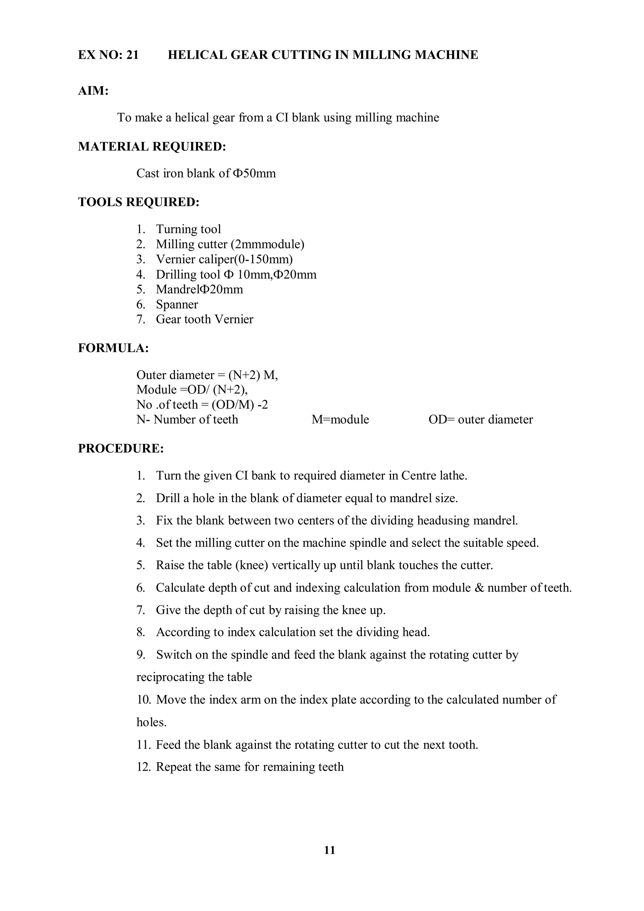 11
EX NO: 21 HELICAL GEAR CUTTING IN MILLING MACHINE
AIM:
To make a helical gear from a CI blank using milling machine
MATERIAL REQUIRED:
Cast iron blank of Ф50mm
TOOLS REQUIRED:
1. Turning tool
2. Milling cutter (2mmmodule)
3. Vernier caliper(0-150mm)
4. Drilling tool Ф 10mm,Ф20mm
5. MandrelФ20mm
6. Spanner
7. Gear tooth Vernier
FORMULA:
Outer diameter = (N+2) M,
Module =OD/ (N+2),
No .of teeth = (OD/M) -2
N- Number of teeth M=module OD= outer diameter
PROCEDURE:
1. Turn the given CI bank to required diameter in Centre lathe.
2. Drill a hole in the blank of diameter equal to mandrel size.
3. Fix the blank between two centers of the dividing headusing mandrel.
4. Set the milling cutter on the machine spindle and select the suitable speed.
5. Raise the table (knee) vertically up until blank touches the cutter.
6. Calculate depth of cut and indexing calculation from module & number of teeth.
7. Give the depth of cut by raising the knee up.
8. According to index calculation set the dividing head.
9. Switch on the spindle and feed the blank against the rotating cutter by
reciprocating the table
10. Move the index arm on the index plate according to the calculated number of
holes.
11. Feed the blank against the rotating cutter to cut the next tooth.
12. Repeat the same for remaining teeth
 