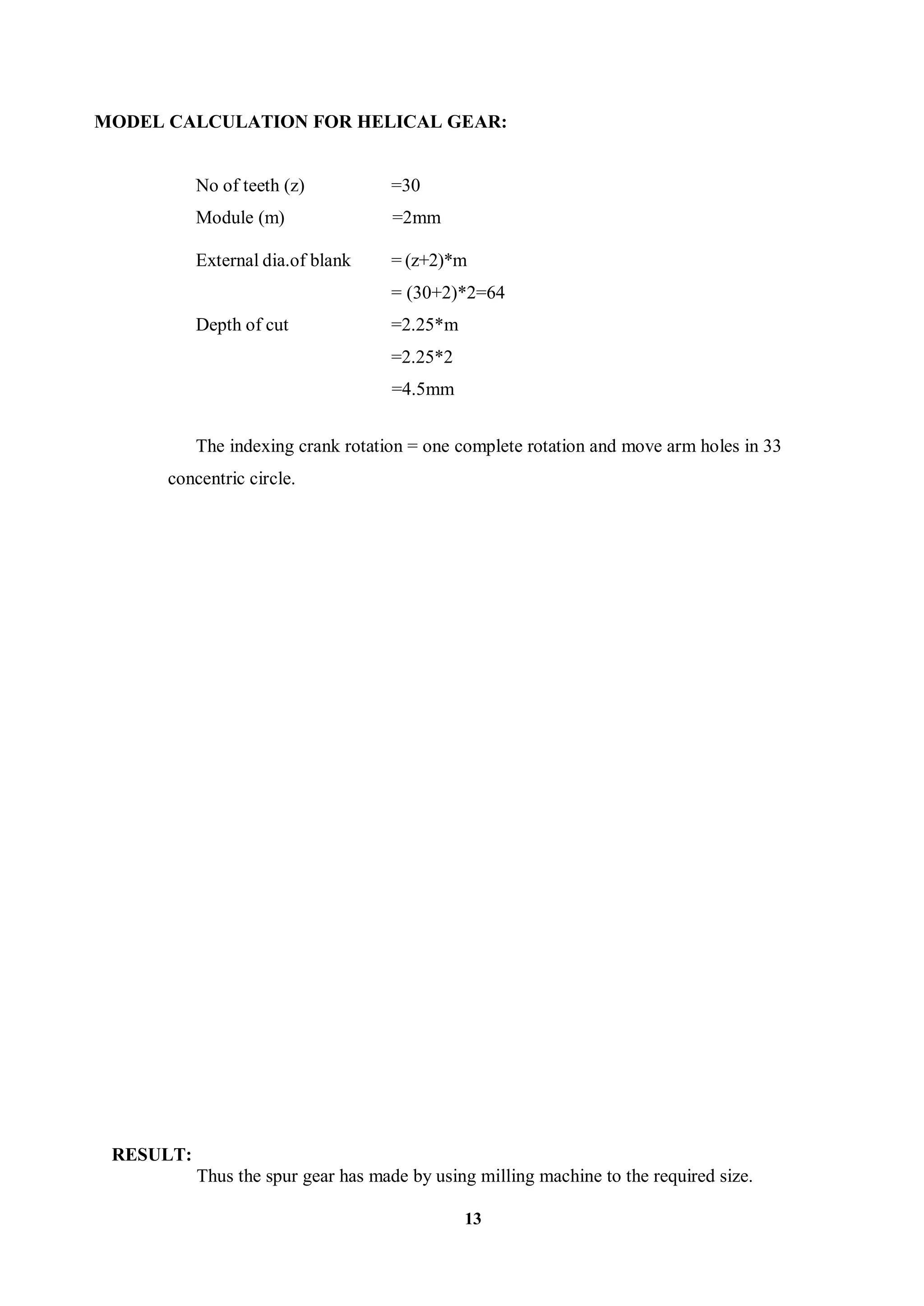 13
MODEL CALCULATION FOR HELICAL GEAR:
No of teeth (z) =30
Module (m) =2mm
External dia.of blank = (z+2)*m
= (30+2)*2=64
Depth of cut =2.25*m
=2.25*2
=4.5mm
The indexing crank rotation = one complete rotation and move arm holes in 33
concentric circle.
RESULT:
Thus the spur gear has made by using milling machine to the required size.
 