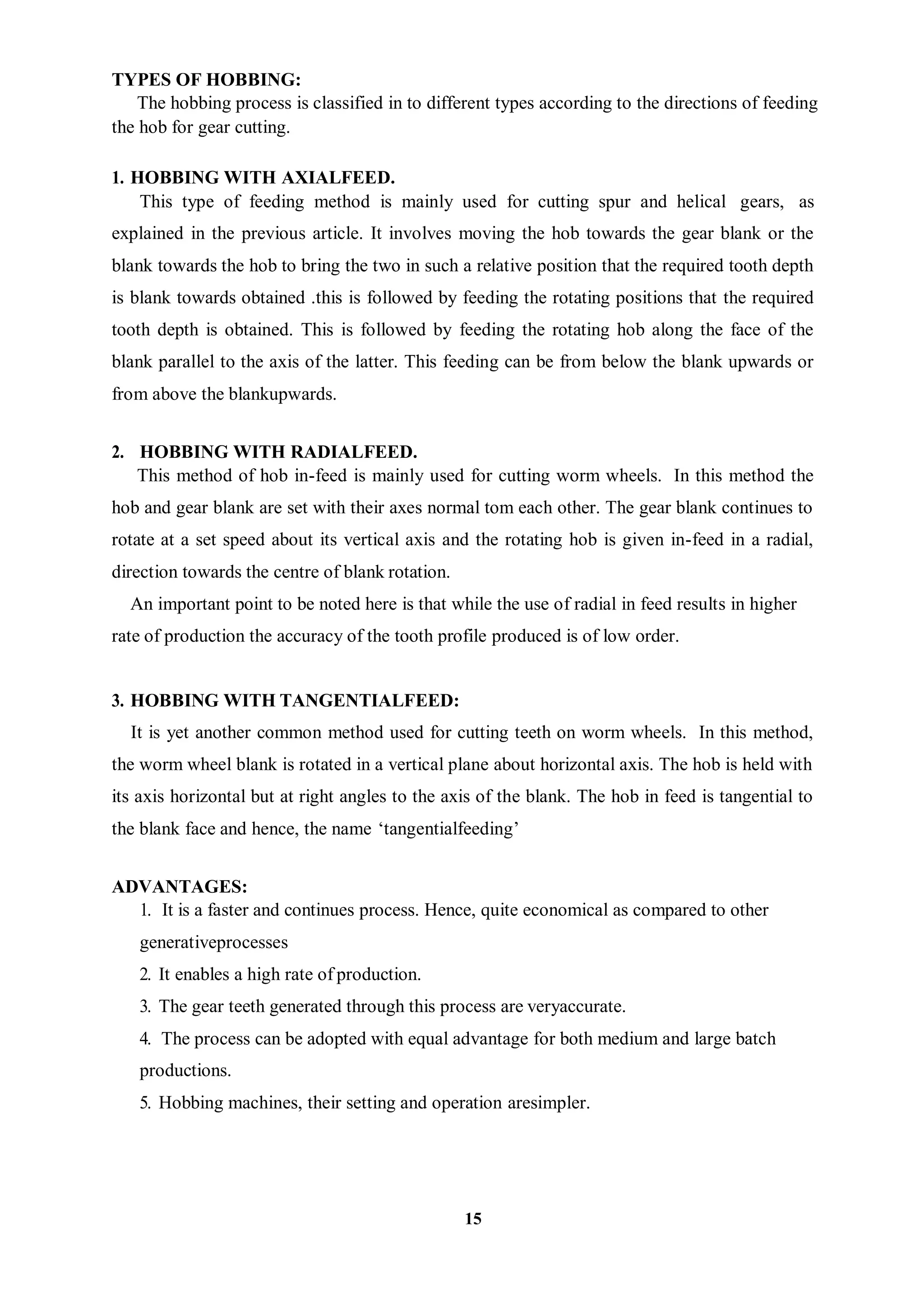 15
TYPES OF HOBBING:
The hobbing process is classified in to different types according to the directions of feeding
the hob for gear cutting.
1. HOBBING WITH AXIALFEED.
This type of feeding method is mainly used for cutting spur and helical gears, as
explained in the previous article. It involves moving the hob towards the gear blank or the
blank towards the hob to bring the two in such a relative position that the required tooth depth
is blank towards obtained .this is followed by feeding the rotating positions that the required
tooth depth is obtained. This is followed by feeding the rotating hob along the face of the
blank parallel to the axis of the latter. This feeding can be from below the blank upwards or
from above the blankupwards.
2. HOBBING WITH RADIALFEED.
This method of hob in-feed is mainly used for cutting worm wheels. In this method the
hob and gear blank are set with their axes normal tom each other. The gear blank continues to
rotate at a set speed about its vertical axis and the rotating hob is given in-feed in a radial,
direction towards the centre of blank rotation.
An important point to be noted here is that while the use of radial in feed results in higher
rate of production the accuracy of the tooth profile produced is of low order.
3. HOBBING WITH TANGENTIALFEED:
It is yet another common method used for cutting teeth on worm wheels. In this method,
the worm wheel blank is rotated in a vertical plane about horizontal axis. The hob is held with
its axis horizontal but at right angles to the axis of the blank. The hob in feed is tangential to
the blank face and hence, the name ‘tangentialfeeding’
ADVANTAGES:
1. It is a faster and continues process. Hence, quite economical as compared to other
generativeprocesses
2. It enables a high rate of production.
3. The gear teeth generated through this process are veryaccurate.
4. The process can be adopted with equal advantage for both medium and large batch
productions.
5. Hobbing machines, their setting and operation aresimpler.
 