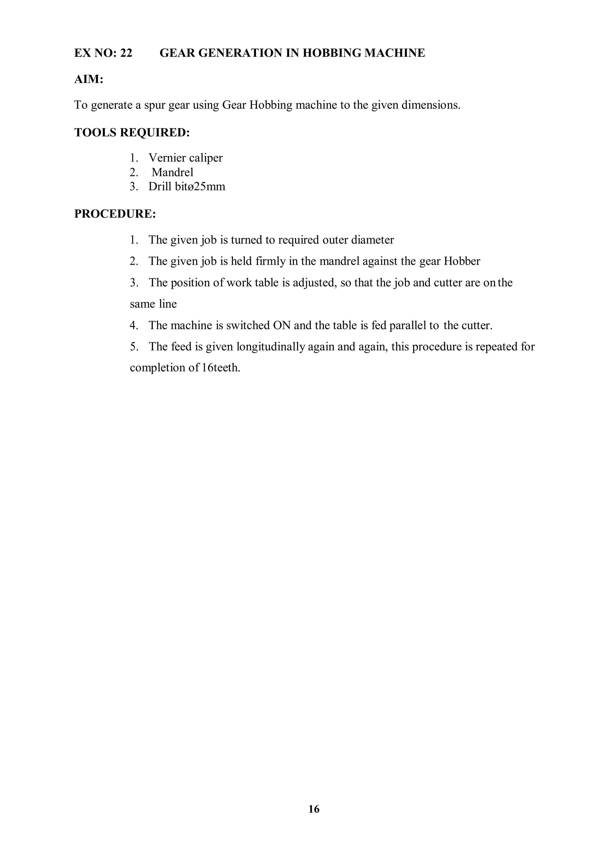 16
EX NO: 22 GEAR GENERATION IN HOBBING MACHINE
AIM:
To generate a spur gear using Gear Hobbing machine to the given dimensions.
TOOLS REQUIRED:
1. Vernier caliper
2. Mandrel
3. Drill bitø25mm
PROCEDURE:
1. The given job is turned to required outer diameter
2. The given job is held firmly in the mandrel against the gear Hobber
3. The position of work table is adjusted, so that the job and cutter are onthe
same line
4. The machine is switched ON and the table is fed parallel to the cutter.
5. The feed is given longitudinally again and again, this procedure is repeated for
completion of 16teeth.
 