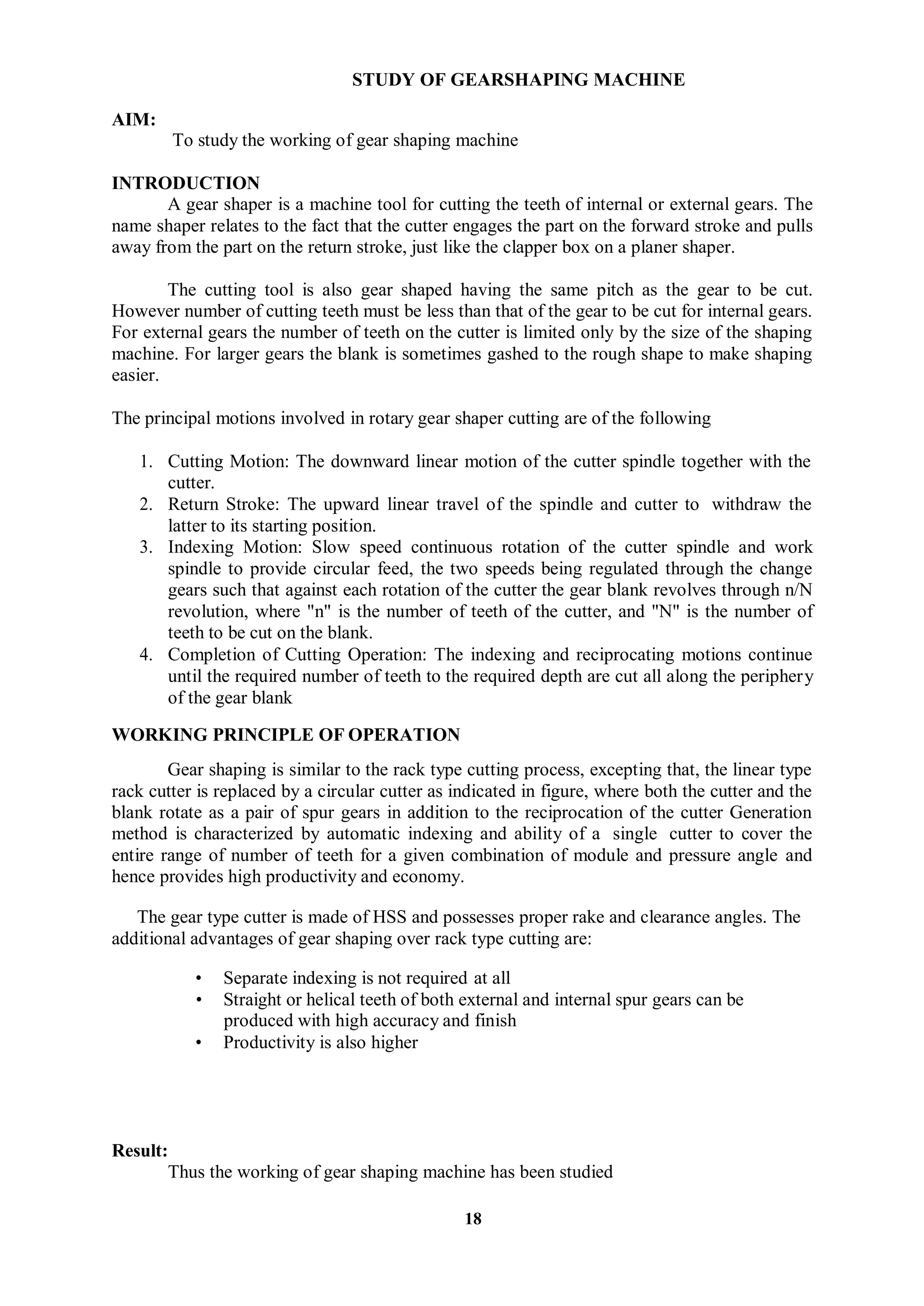 18
AIM:
STUDY OF GEARSHAPING MACHINE
To study the working of gear shaping machine
INTRODUCTION
A gear shaper is a machine tool for cutting the teeth of internal or external gears. The
name shaper relates to the fact that the cutter engages the part on the forward stroke and pulls
away from the part on the return stroke, just like the clapper box on a planer shaper.
The cutting tool is also gear shaped having the same pitch as the gear to be cut.
However number of cutting teeth must be less than that of the gear to be cut for internal gears.
For external gears the number of teeth on the cutter is limited only by the size of the shaping
machine. For larger gears the blank is sometimes gashed to the rough shape to make shaping
easier.
The principal motions involved in rotary gear shaper cutting are of the following
1. Cutting Motion: The downward linear motion of the cutter spindle together with the
cutter.
2. Return Stroke: The upward linear travel of the spindle and cutter to withdraw the
latter to its starting position.
3. Indexing Motion: Slow speed continuous rotation of the cutter spindle and work
spindle to provide circular feed, the two speeds being regulated through the change
gears such that against each rotation of the cutter the gear blank revolves through n/N
revolution, where "n" is the number of teeth of the cutter, and "N" is the number of
teeth to be cut on the blank.
4. Completion of Cutting Operation: The indexing and reciprocating motions continue
until the required number of teeth to the required depth are cut all along the periphery
of the gear blank
WORKING PRINCIPLE OF OPERATION
Gear shaping is similar to the rack type cutting process, excepting that, the linear type
rack cutter is replaced by a circular cutter as indicated in figure, where both the cutter and the
blank rotate as a pair of spur gears in addition to the reciprocation of the cutter Generation
method is characterized by automatic indexing and ability of a single cutter to cover the
entire range of number of teeth for a given combination of module and pressure angle and
hence provides high productivity and economy.
The gear type cutter is made of HSS and possesses proper rake and clearance angles. The
additional advantages of gear shaping over rack type cutting are:
• Separate indexing is not required at all
• Straight or helical teeth of both external and internal spur gears can be
produced with high accuracy and finish
• Productivity is also higher
Result:
Thus the working of gear shaping machine has been studied
 