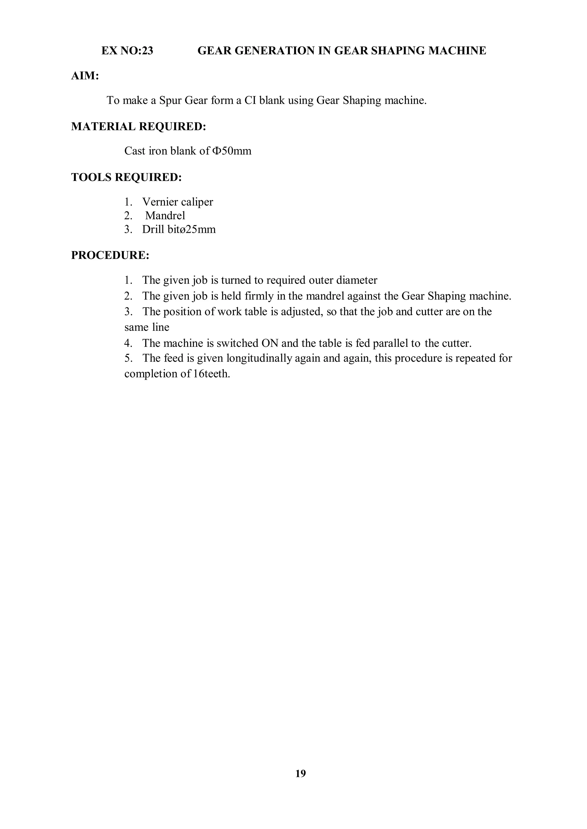 19
AIM:
EX NO:23 GEAR GENERATION IN GEAR SHAPING MACHINE
To make a Spur Gear form a CI blank using Gear Shaping machine.
MATERIAL REQUIRED:
Cast iron blank of Ф50mm
TOOLS REQUIRED:
1. Vernier caliper
2. Mandrel
3. Drill bitø25mm
PROCEDURE:
1. The given job is turned to required outer diameter
2. The given job is held firmly in the mandrel against the Gear Shaping machine.
3. The position of work table is adjusted, so that the job and cutter are on the
same line
4. The machine is switched ON and the table is fed parallel to the cutter.
5. The feed is given longitudinally again and again, this procedure is repeated for
completion of 16teeth.
 