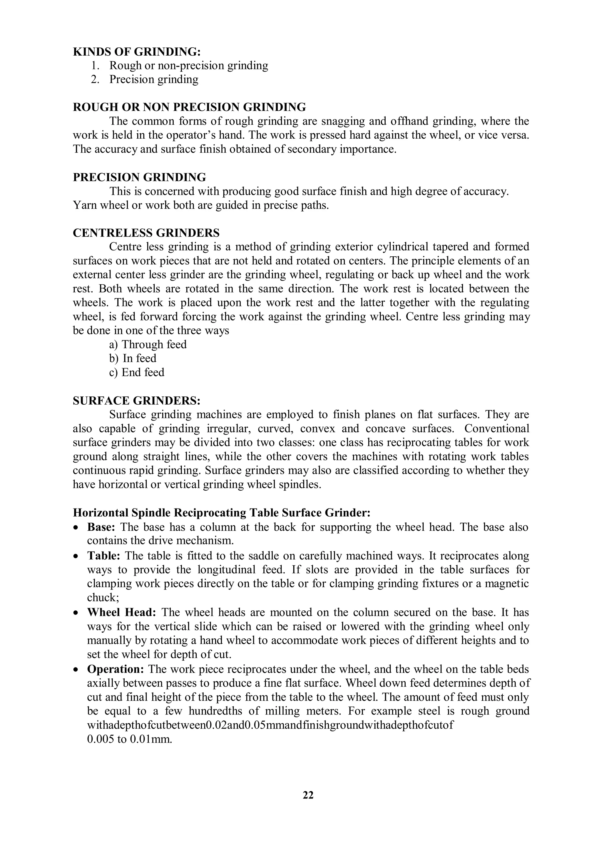 22
KINDS OF GRINDING:
1. Rough or non-precision grinding
2. Precision grinding
ROUGH OR NON PRECISION GRINDING
The common forms of rough grinding are snagging and offhand grinding, where the
work is held in the operator’s hand. The work is pressed hard against the wheel, or vice versa.
The accuracy and surface finish obtained of secondary importance.
PRECISION GRINDING
This is concerned with producing good surface finish and high degree of accuracy.
Yarn wheel or work both are guided in precise paths.
CENTRELESS GRINDERS
Centre less grinding is a method of grinding exterior cylindrical tapered and formed
surfaces on work pieces that are not held and rotated on centers. The principle elements of an
external center less grinder are the grinding wheel, regulating or back up wheel and the work
rest. Both wheels are rotated in the same direction. The work rest is located between the
wheels. The work is placed upon the work rest and the latter together with the regulating
wheel, is fed forward forcing the work against the grinding wheel. Centre less grinding may
be done in one of the three ways
a) Through feed
b) In feed
c) End feed
SURFACE GRINDERS:
Surface grinding machines are employed to finish planes on flat surfaces. They are
also capable of grinding irregular, curved, convex and concave surfaces. Conventional
surface grinders may be divided into two classes: one class has reciprocating tables for work
ground along straight lines, while the other covers the machines with rotating work tables
continuous rapid grinding. Surface grinders may also are classified according to whether they
have horizontal or vertical grinding wheel spindles.
Horizontal Spindle Reciprocating Table Surface Grinder:
 Base: The base has a column at the back for supporting the wheel head. The base also
contains the drive mechanism.
 Table: The table is fitted to the saddle on carefully machined ways. It reciprocates along
ways to provide the longitudinal feed. If slots are provided in the table surfaces for
clamping work pieces directly on the table or for clamping grinding fixtures or a magnetic
chuck;
 Wheel Head: The wheel heads are mounted on the column secured on the base. It has
ways for the vertical slide which can be raised or lowered with the grinding wheel only
manually by rotating a hand wheel to accommodate work pieces of different heights and to
set the wheel for depth of cut.
 Operation: The work piece reciprocates under the wheel, and the wheel on the table beds
axially between passes to produce a fine flat surface. Wheel down feed determines depth of
cut and final height of the piece from the table to the wheel. The amount of feed must only
be equal to a few hundredths of milling meters. For example steel is rough ground
withadepthofcutbetween0.02and0.05mmandfinishgroundwithadepthofcutof
0.005 to 0.01mm.
 