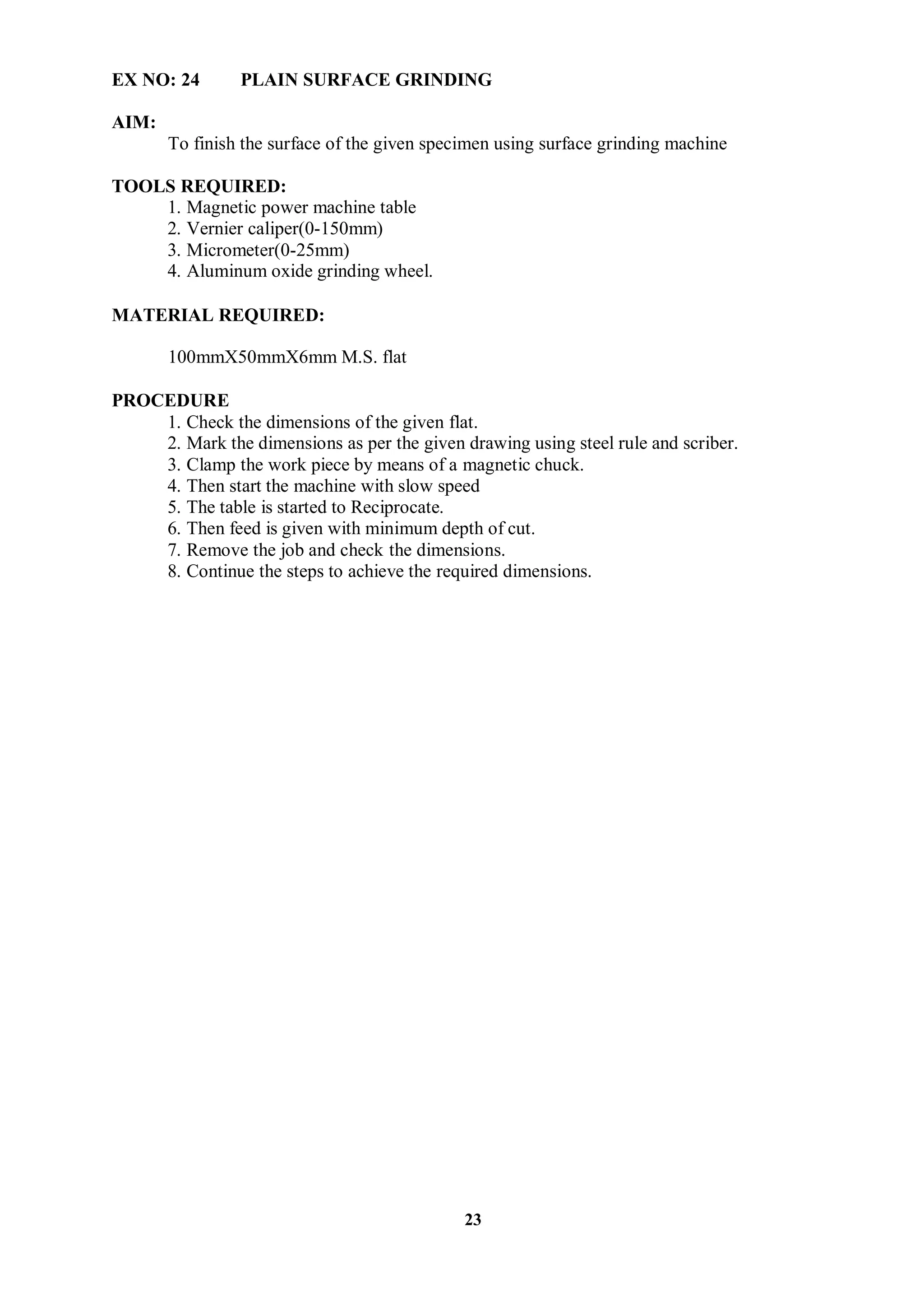 23
EX NO: 24 PLAIN SURFACE GRINDING
AIM:
To finish the surface of the given specimen using surface grinding machine
TOOLS REQUIRED:
1. Magnetic power machine table
2. Vernier caliper(0-150mm)
3. Micrometer(0-25mm)
4. Aluminum oxide grinding wheel.
MATERIAL REQUIRED:
100mmΧ50mmΧ6mm M.S. flat
PROCEDURE
1. Check the dimensions of the given flat.
2. Mark the dimensions as per the given drawing using steel rule and scriber.
3. Clamp the work piece by means of a magnetic chuck.
4. Then start the machine with slow speed
5. The table is started to Reciprocate.
6. Then feed is given with minimum depth of cut.
7. Remove the job and check the dimensions.
8. Continue the steps to achieve the required dimensions.
 