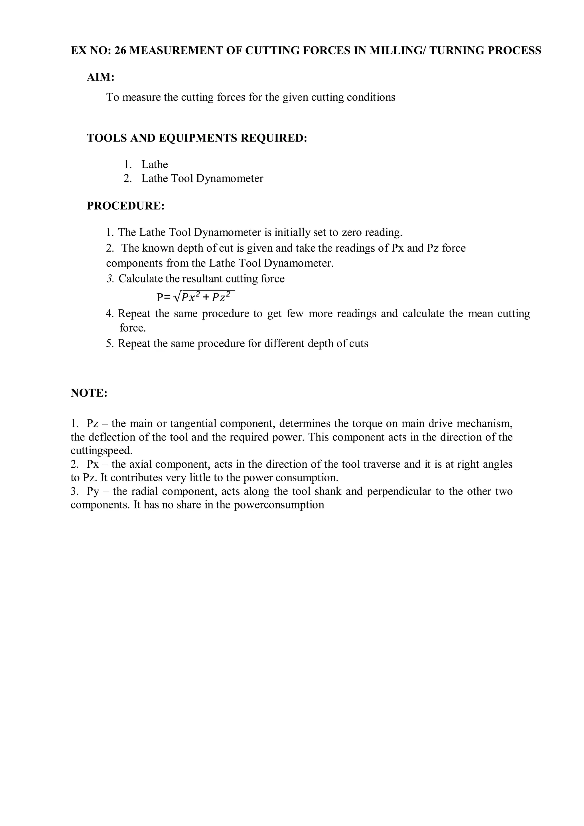 EX NO: 26 MEASUREMENT OF CUTTING FORCES IN MILLING/ TURNING PROCESS
AIM:
To measure the cutting forces for the given cutting conditions
TOOLS AND EQUIPMENTS REQUIRED:
1. Lathe
2. Lathe Tool Dynamometer
PROCEDURE:
1. The Lathe Tool Dynamometer is initially set to zero reading.
2. The known depth of cut is given and take the readings of Px and Pz force
components from the Lathe Tool Dynamometer.
3. Calculate the resultant cutting force
P= √𝑃𝑥2
+ 𝑃𝑧2
4. Repeat the same procedure to get few more readings and calculate the mean cutting
force.
5. Repeat the same procedure for different depth of cuts
NOTE:
1. Pz – the main or tangential component, determines the torque on main drive mechanism,
the deflection of the tool and the required power. This component acts in the direction of the
cuttingspeed.
2. Px – the axial component, acts in the direction of the tool traverse and it is at right angles
to Pz. It contributes very little to the power consumption.
3. Py – the radial component, acts along the tool shank and perpendicular to the other two
components. It has no share in the powerconsumption
 