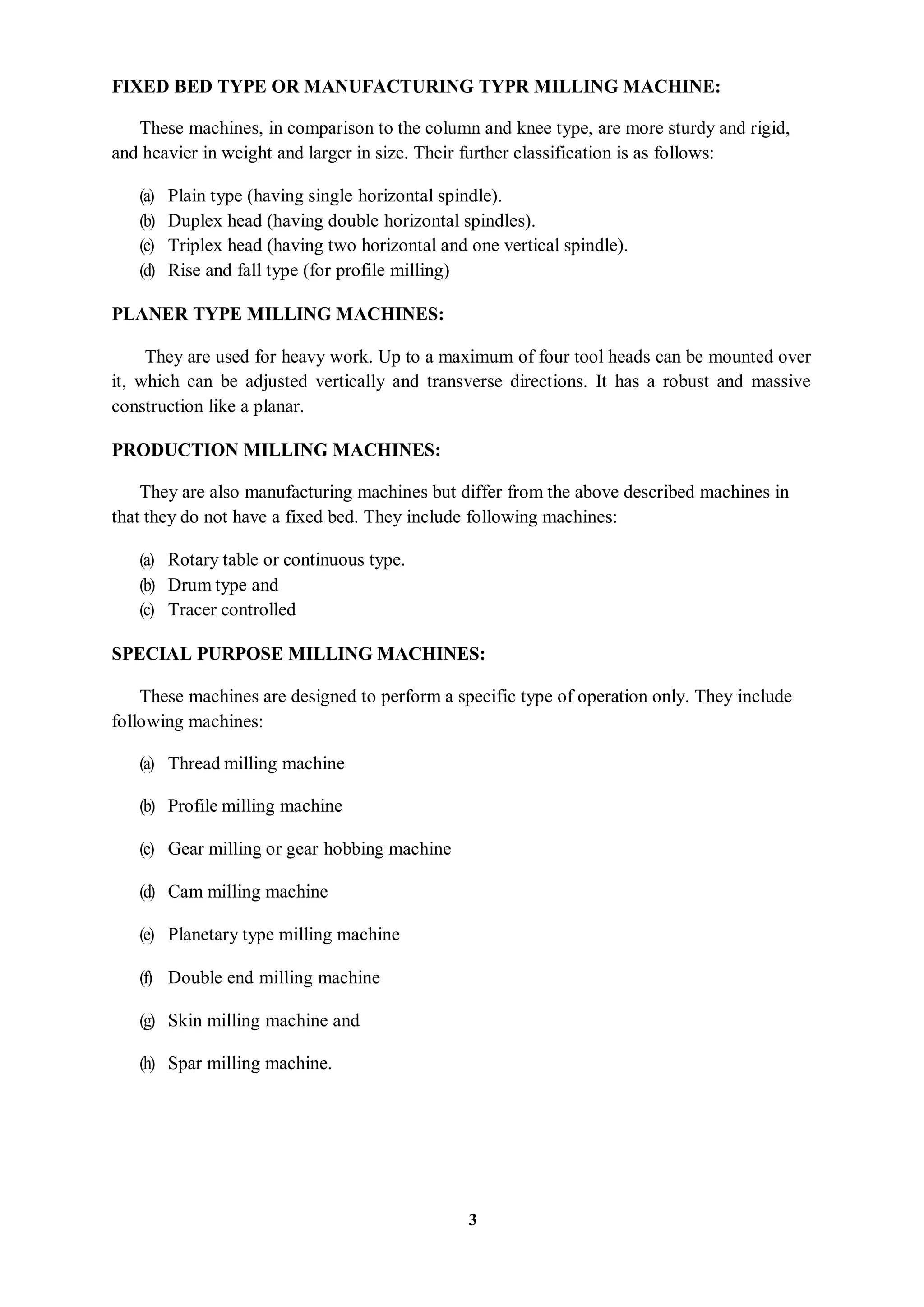 3
FIXED BED TYPE OR MANUFACTURING TYPR MILLING MACHINE:
These machines, in comparison to the column and knee type, are more sturdy and rigid,
and heavier in weight and larger in size. Their further classification is as follows:
(a) Plain type (having single horizontal spindle).
(b) Duplex head (having double horizontal spindles).
(c) Triplex head (having two horizontal and one vertical spindle).
(d) Rise and fall type (for profile milling)
PLANER TYPE MILLING MACHINES:
They are used for heavy work. Up to a maximum of four tool heads can be mounted over
it, which can be adjusted vertically and transverse directions. It has a robust and massive
construction like a planar.
PRODUCTION MILLING MACHINES:
They are also manufacturing machines but differ from the above described machines in
that they do not have a fixed bed. They include following machines:
(a) Rotary table or continuous type.
(b) Drum type and
(c) Tracer controlled
SPECIAL PURPOSE MILLING MACHINES:
These machines are designed to perform a specific type of operation only. They include
following machines:
(a) Thread milling machine
(b) Profile milling machine
(c) Gear milling or gear hobbing machine
(d) Cam milling machine
(e) Planetary type milling machine
(f) Double end milling machine
(g) Skin milling machine and
(h) Spar milling machine.
 