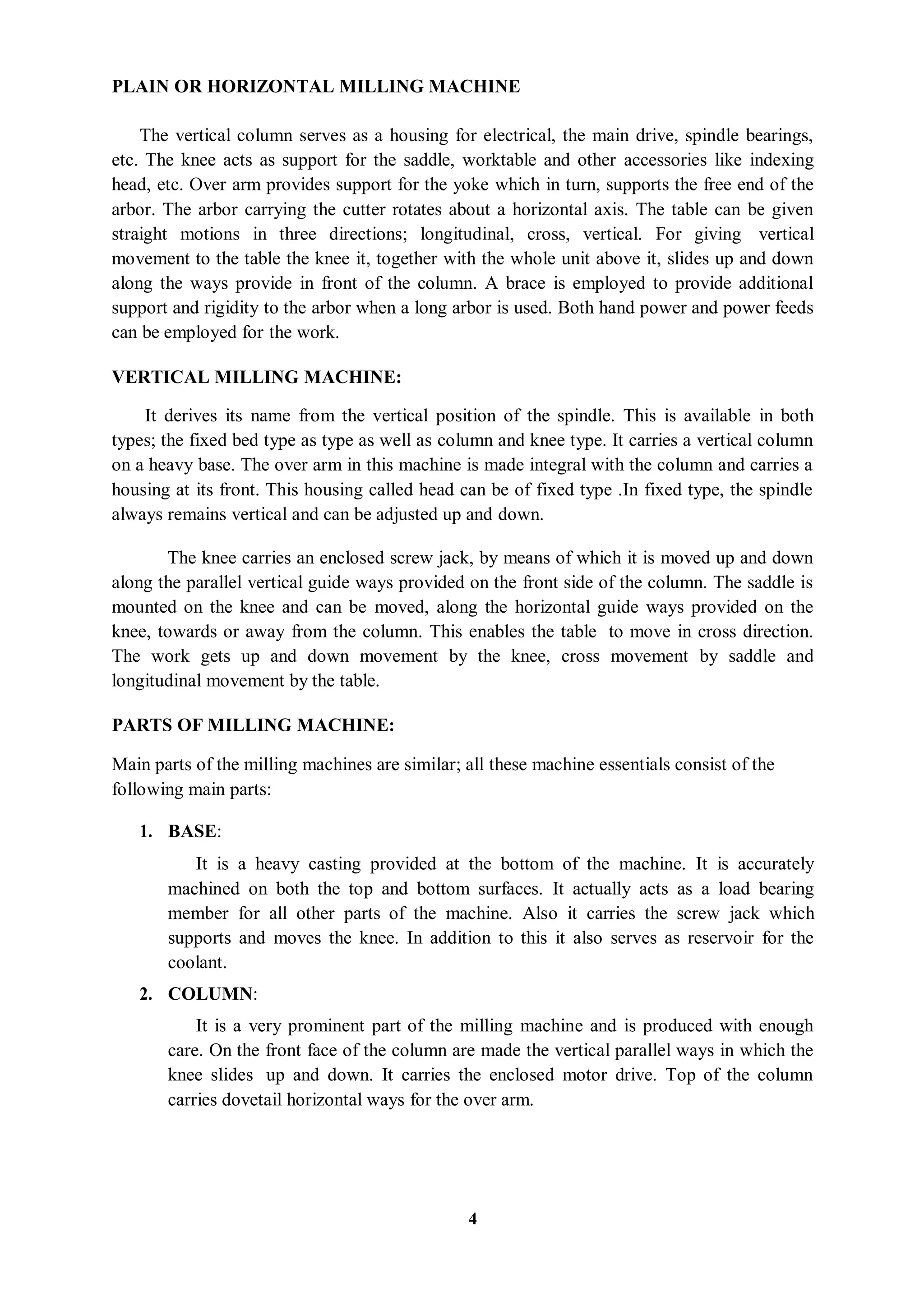 4
PLAIN OR HORIZONTAL MILLING MACHINE
The vertical column serves as a housing for electrical, the main drive, spindle bearings,
etc. The knee acts as support for the saddle, worktable and other accessories like indexing
head, etc. Over arm provides support for the yoke which in turn, supports the free end of the
arbor. The arbor carrying the cutter rotates about a horizontal axis. The table can be given
straight motions in three directions; longitudinal, cross, vertical. For giving vertical
movement to the table the knee it, together with the whole unit above it, slides up and down
along the ways provide in front of the column. A brace is employed to provide additional
support and rigidity to the arbor when a long arbor is used. Both hand power and power feeds
can be employed for the work.
VERTICAL MILLING MACHINE:
It derives its name from the vertical position of the spindle. This is available in both
types; the fixed bed type as type as well as column and knee type. It carries a vertical column
on a heavy base. The over arm in this machine is made integral with the column and carries a
housing at its front. This housing called head can be of fixed type .In fixed type, the spindle
always remains vertical and can be adjusted up and down.
The knee carries an enclosed screw jack, by means of which it is moved up and down
along the parallel vertical guide ways provided on the front side of the column. The saddle is
mounted on the knee and can be moved, along the horizontal guide ways provided on the
knee, towards or away from the column. This enables the table to move in cross direction.
The work gets up and down movement by the knee, cross movement by saddle and
longitudinal movement by the table.
PARTS OF MILLING MACHINE:
Main parts of the milling machines are similar; all these machine essentials consist of the
following main parts:
1. BASE:
It is a heavy casting provided at the bottom of the machine. It is accurately
machined on both the top and bottom surfaces. It actually acts as a load bearing
member for all other parts of the machine. Also it carries the screw jack which
supports and moves the knee. In addition to this it also serves as reservoir for the
coolant.
2. COLUMN:
It is a very prominent part of the milling machine and is produced with enough
care. On the front face of the column are made the vertical parallel ways in which the
knee slides up and down. It carries the enclosed motor drive. Top of the column
carries dovetail horizontal ways for the over arm.
 
