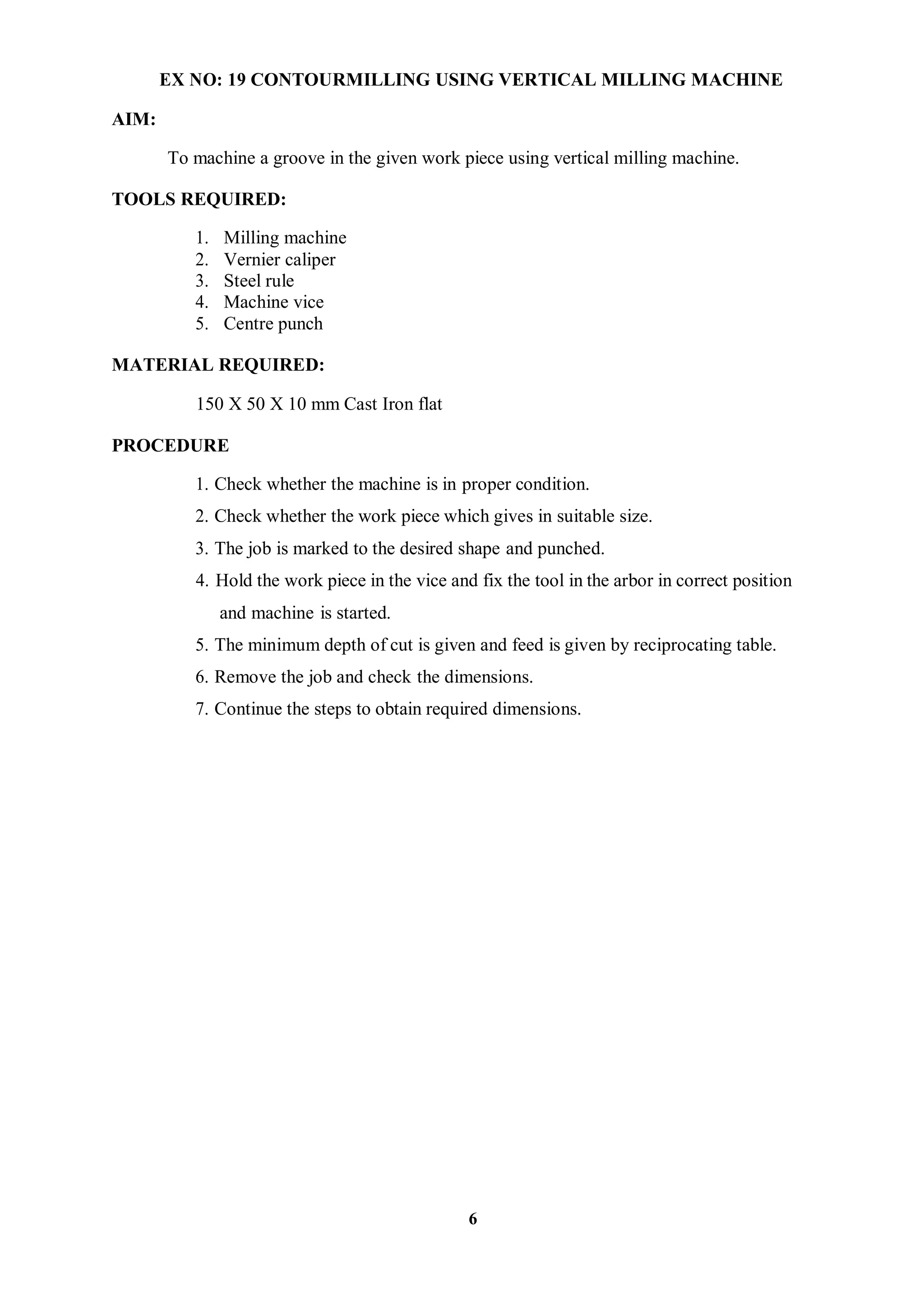 6
AIM:
EX NO: 19 CONTOURMILLING USING VERTICAL MILLING MACHINE
To machine a groove in the given work piece using vertical milling machine.
TOOLS REQUIRED:
1. Milling machine
2. Vernier caliper
3. Steel rule
4. Machine vice
5. Centre punch
MATERIAL REQUIRED:
150 X 50 X 10 mm Cast Iron flat
PROCEDURE
1. Check whether the machine is in proper condition.
2. Check whether the work piece which gives in suitable size.
3. The job is marked to the desired shape and punched.
4. Hold the work piece in the vice and fix the tool in the arbor in correct position
and machine is started.
5. The minimum depth of cut is given and feed is given by reciprocating table.
6. Remove the job and check the dimensions.
7. Continue the steps to obtain required dimensions.
 