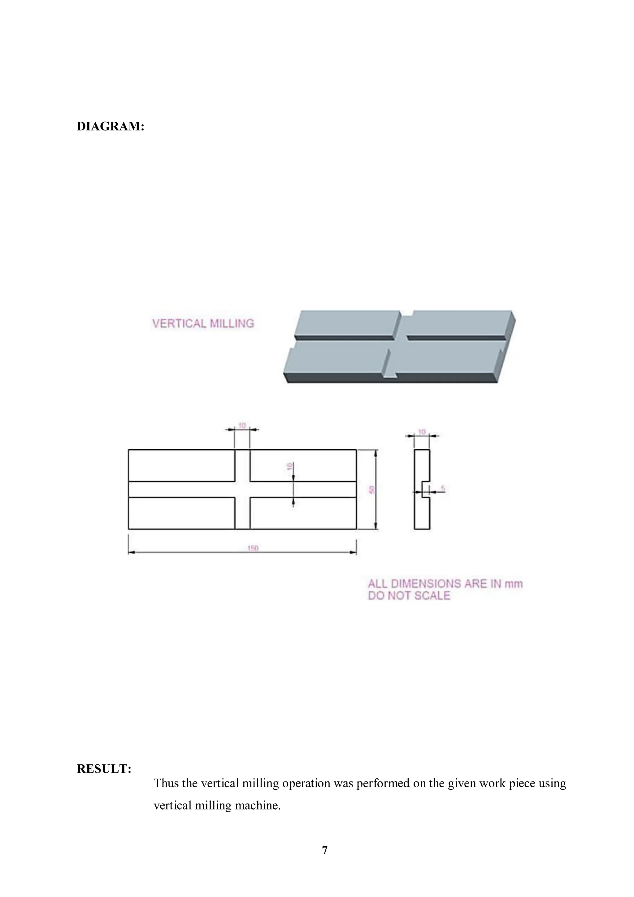 DIAGRAM:
RESULT:
Thus the vertical milling operation was performed on the given work piece using
vertical milling machine.
7
 