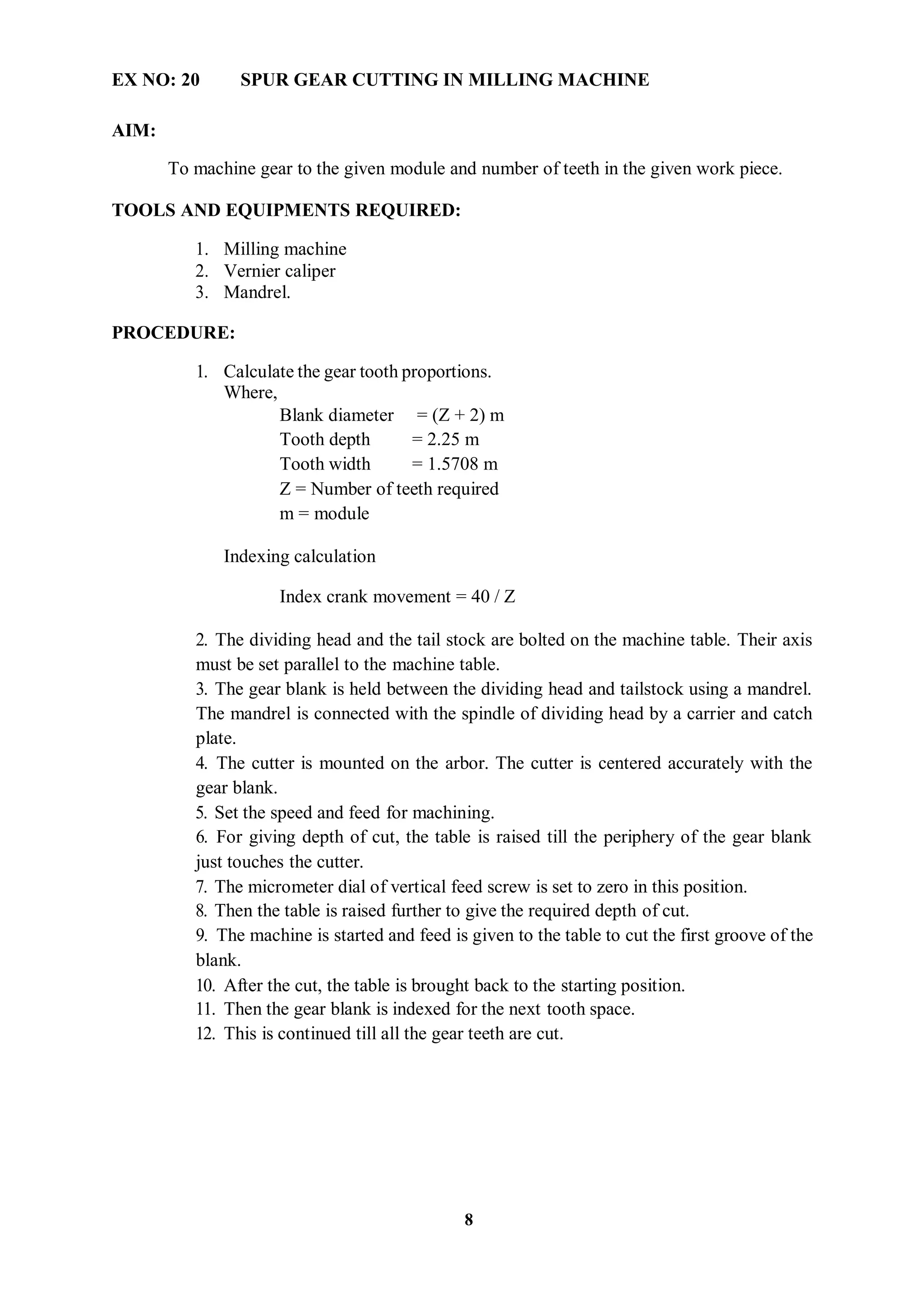 8
EX NO: 20 SPUR GEAR CUTTING IN MILLING MACHINE
AIM:
To machine gear to the given module and number of teeth in the given work piece.
TOOLS AND EQUIPMENTS REQUIRED:
1. Milling machine
2. Vernier caliper
3. Mandrel.
PROCEDURE:
1. Calculate the gear tooth proportions.
Where,
Blank diameter = (Z + 2) m
Tooth depth = 2.25 m
Tooth width = 1.5708 m
Z = Number of teeth required
m = module
Indexing calculation
Index crank movement = 40 / Z
2. The dividing head and the tail stock are bolted on the machine table. Their axis
must be set parallel to the machine table.
3. The gear blank is held between the dividing head and tailstock using a mandrel.
The mandrel is connected with the spindle of dividing head by a carrier and catch
plate.
4. The cutter is mounted on the arbor. The cutter is centered accurately with the
gear blank.
5. Set the speed and feed for machining.
6. For giving depth of cut, the table is raised till the periphery of the gear blank
just touches the cutter.
7. The micrometer dial of vertical feed screw is set to zero in this position.
8. Then the table is raised further to give the required depth of cut.
9. The machine is started and feed is given to the table to cut the first groove of the
blank.
10. After the cut, the table is brought back to the starting position.
11. Then the gear blank is indexed for the next tooth space.
12. This is continued till all the gear teeth are cut.
 