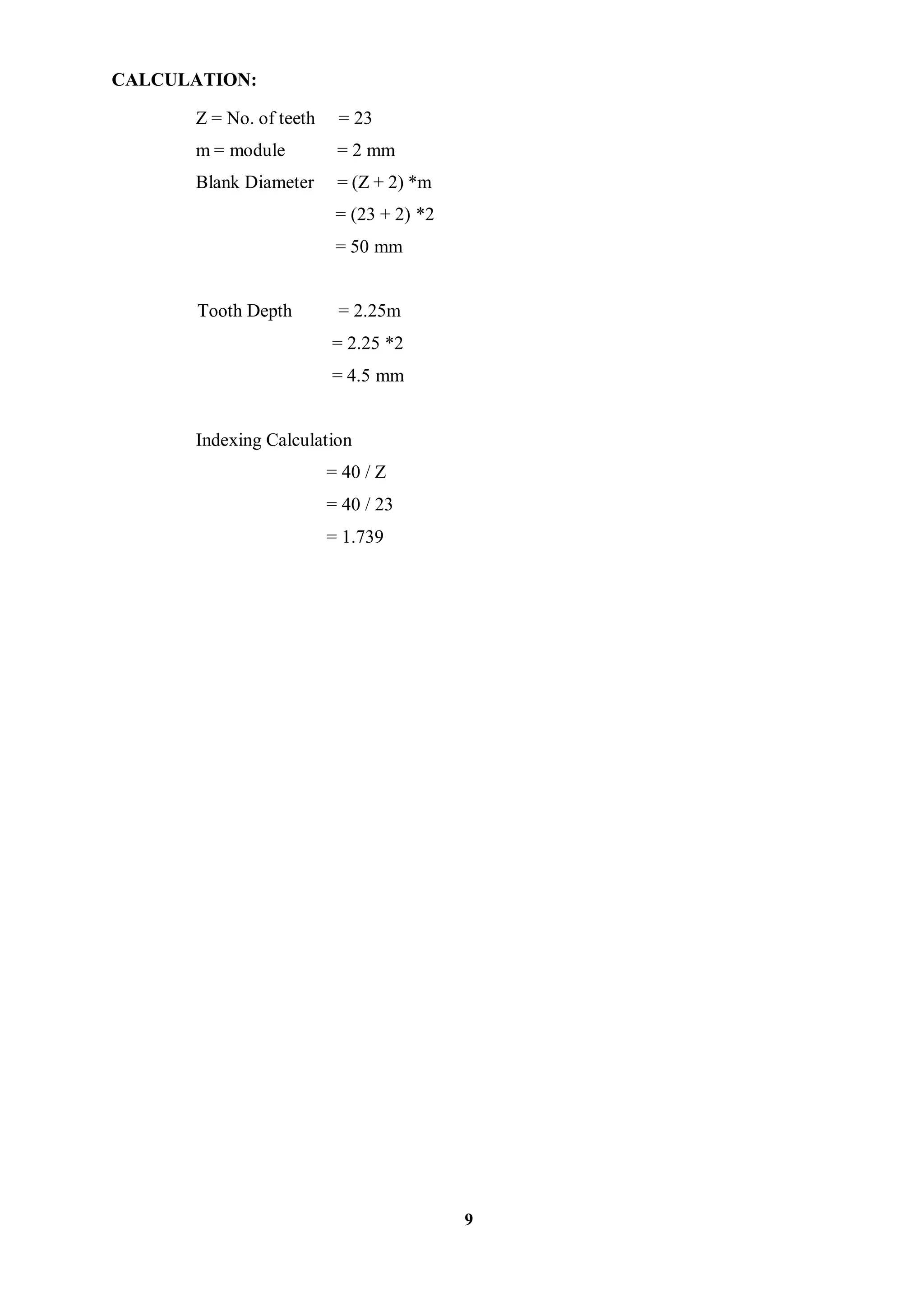 9
CALCULATION:
Z = No. of teeth = 23
m = module = 2 mm
Blank Diameter = (Z + 2) *m
= (23 + 2) *2
= 50 mm
Tooth Depth = 2.25m
= 2.25 *2
= 4.5 mm
Indexing Calculation
= 40 / Z
= 40 / 23
= 1.739
 