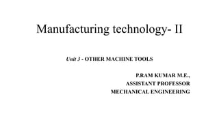 Manufacturing technology- II
Unit 3 - OTHER MACHINE TOOLS
P.RAM KUMAR M.E.,
ASSISTANT PROFESSOR
MECHANICAL ENGINEERING
 
