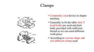 Clamps
• Commonly used device in shaper
machine
• Generally to fit the table slots T
head bolds are used and their
body provided with sufficient
thread so we can used different
work piece
• According to various shape and
size different clamp used
 
