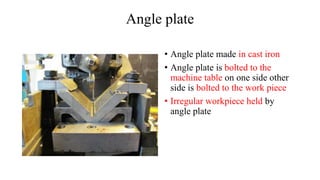 Angle plate
• Angle plate made in cast iron
• Angle plate is bolted to the
machine table on one side other
side is bolted to the work piece
• Irregular workpiece held by
angle plate
 