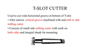 T-SLOT CUTTER
Used to cut wide horizontal groove at bottom of T-slot
• After narrow vertical groove machined with end mill or side
milling cutter
• Consists of small side milling cutter with teeth on
both sides and integral shank for mounting
 