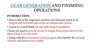 GEAR GENERATION AND FINISHING
OPERATIONS
INTRODUCTION:
• Gear is one of the important machine tool elements which is an
integral and inevitable part of power transmission system.
• A gear is a round blank having teeth along its periphery.
• Gears are used to transfer power or torque from prime mover to the
place where it is to be used.
• Along with the transmission of power gears also transfer the accurate
velocity ratio between two shafts.
 